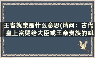 王省就亲是什么意思(请问：古代皇上赏赐给大臣或王亲贵族的“封地”是什么意思)