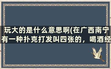 玩大的是什么意思啊(在广西南宁有一种扑克打发叫四张的，喝酒经常玩的，怎么玩啊，教我)