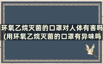 环氧乙烷灭菌的口罩对人体有害吗(用环氧乙烷灭菌的口罩有异味吗)