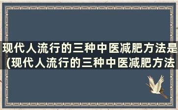 现代人流行的三种中医减肥方法是(现代人流行的三种中医减肥方法有哪些)