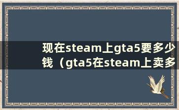 现在steam上gta5要多少钱（gta5在steam上卖多少钱）