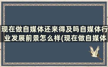 现在做自媒体还来得及吗自媒体行业发展前景怎么样(现在做自媒体还有前途吗)