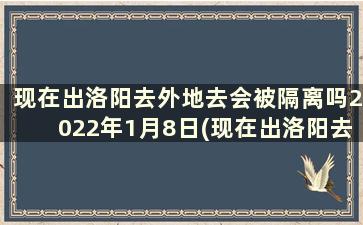 现在出洛阳去外地去会被隔离吗2022年1月8日(现在出洛阳去外地去会被隔离吗2022年1月9日)