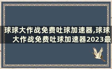 球球大作战免费吐球加速器,球球大作战免费吐球加速器2023最新版