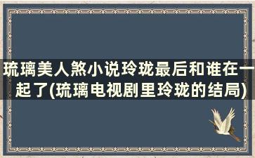 琉璃美人煞小说玲珑最后和谁在一起了(琉璃电视剧里玲珑的结局)