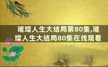 璀璨人生大结局第80集,璀璨人生大结局80集在线观看