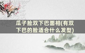 瓜子脸双下巴面相(有双下巴的脸适合什么发型)