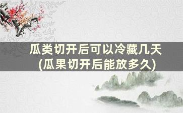 瓜类切开后可以冷藏几天(瓜果切开后能放多久)