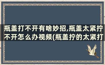 瓶盖打不开有啥妙招,瓶盖太紧拧不开怎么办视频(瓶盖拧的太紧打不开怎么办)