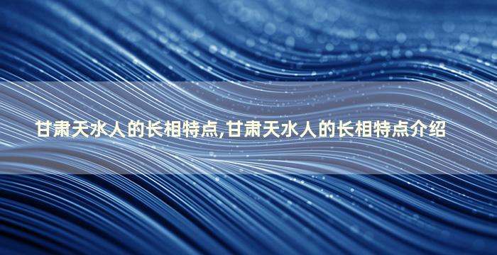 甘肃天水人的长相特点,甘肃天水人的长相特点介绍