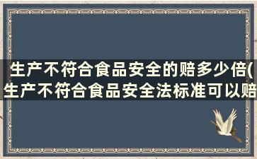 生产不符合食品安全的赔多少倍(生产不符合食品安全法标准可以赔偿多少倍)