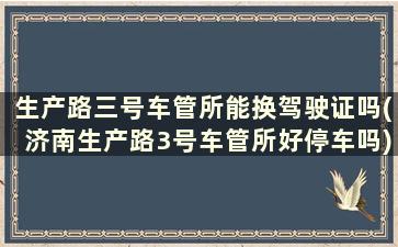 生产路三号车管所能换驾驶证吗(济南生产路3号车管所好停车吗)