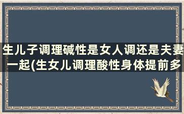 生儿子调理碱性是女人调还是夫妻一起(生女儿调理酸性身体提前多久呢)