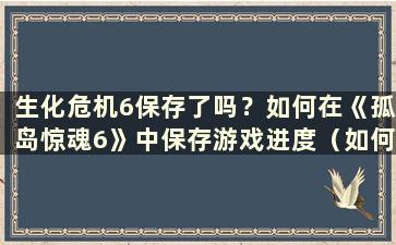 生化危机6保存了吗？如何在《孤岛惊魂6》中保存游戏进度（如何在《生化危机6》中保存进度）