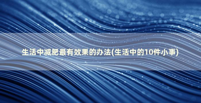 生活中减肥最有效果的办法(生活中的10件小事)