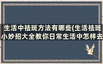 生活中祛斑方法有哪些(生活祛斑小妙招大全教你日常生活中怎样去)