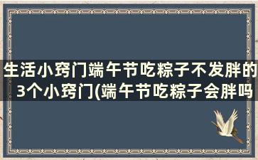 生活小窍门端午节吃粽子不发胖的3个小窍门(端午节吃粽子会胖吗)