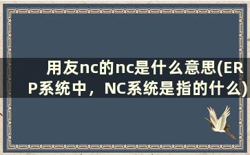 用友nc的nc是什么意思(ERP系统中，NC系统是指的什么)