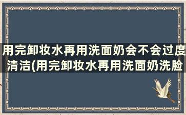 用完卸妆水再用洗面奶会不会过度清洁(用完卸妆水再用洗面奶洗脸可以吗)