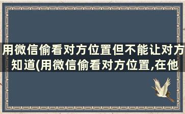 用微信偷看对方位置但不能让对方知道(用微信偷看对方位置,在他不知道情况下)