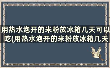 用热水泡开的米粉放冰箱几天可以吃(用热水泡开的米粉放冰箱几天能吃)