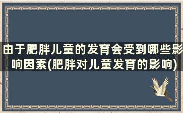 由于肥胖儿童的发育会受到哪些影响因素(肥胖对儿童发育的影响)