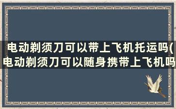 电动剃须刀可以带上飞机托运吗(电动剃须刀可以随身携带上飞机吗)