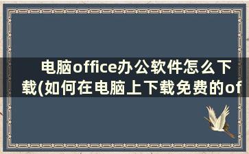 电脑office办公软件怎么下载(如何在电脑上下载免费的office和excel办公软件)