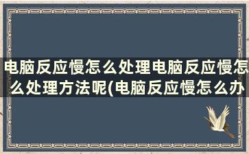 电脑反应慢怎么处理电脑反应慢怎么处理方法呢(电脑反应慢怎么办)