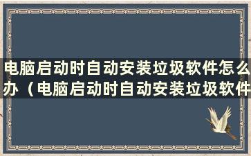 电脑启动时自动安装垃圾软件怎么办（电脑启动时自动安装垃圾软件如何解决）