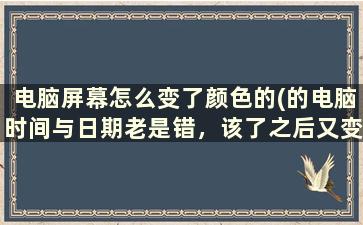 电脑屏幕怎么变了颜色的(的电脑时间与日期老是错，该了之后又变回老样子，这怎么回事)