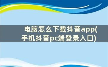 电脑怎么下载抖音app(手机抖音pc端登录入口)