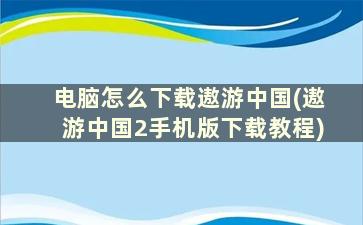 电脑怎么下载遨游中国(遨游中国2手机版下载教程)