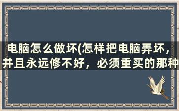 电脑怎么做坏(怎样把电脑弄坏，并且永远修不好，必须重买的那种方法，谢了)