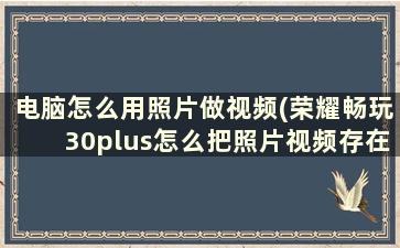 电脑怎么用照片做视频(荣耀畅玩30plus怎么把照片视频存在电脑)