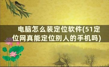 电脑怎么装定位软件(51定位网真能定位别人的手机吗)