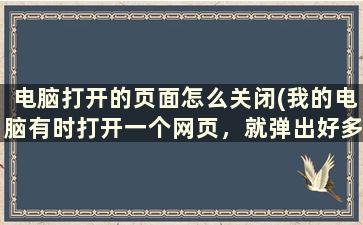 电脑打开的页面怎么关闭(我的电脑有时打开一个网页，就弹出好多个同样的网页)