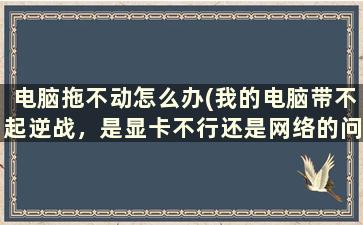 电脑拖不动怎么办(我的电脑带不起逆战，是显卡不行还是网络的问题一玩逆战猎场都加不进去，以前都还好怎么回事)