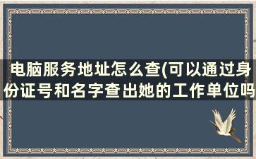 电脑服务地址怎么查(可以通过身份证号和名字查出她的工作单位吗怎么查)