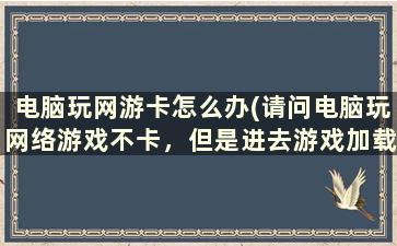 电脑玩网游卡怎么办(请问电脑玩网络游戏不卡，但是进去游戏加载非常慢是什么原因呢，我的电脑经常卡死在加载游戏上)