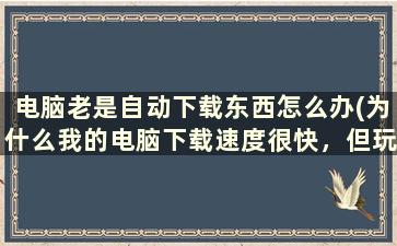 电脑老是自动下载东西怎么办(为什么我的电脑下载速度很快，但玩网络游戏却很卡)