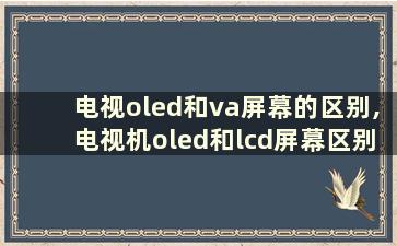 电视oled和va屏幕的区别,电视机oled和lcd屏幕区别