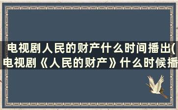 电视剧人民的财产什么时间播出(电视剧《人民的财产》什么时候播出)