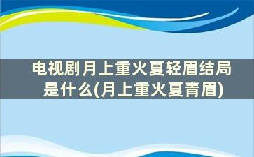 电视剧月上重火夏轻眉结局是什么(月上重火夏青眉)