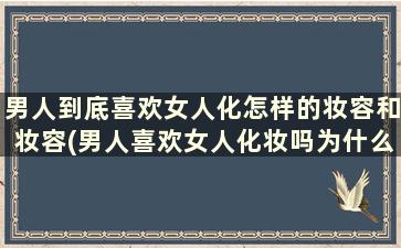 男人到底喜欢女人化怎样的妆容和妆容(男人喜欢女人化妆吗为什么知乎问答)