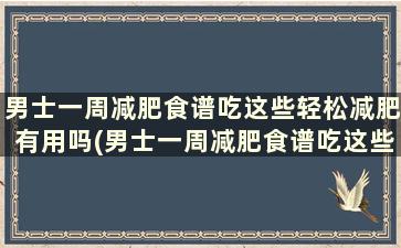 男士一周减肥食谱吃这些轻松减肥有用吗(男士一周减肥食谱吃这些轻松减肥效果好吗)