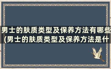 男士的肤质类型及保养方法有哪些(男士的肤质类型及保养方法是什么)