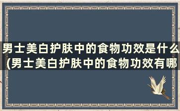 男士美白护肤中的食物功效是什么(男士美白护肤中的食物功效有哪些)