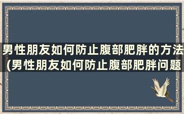 男性朋友如何防止腹部肥胖的方法(男性朋友如何防止腹部肥胖问题)