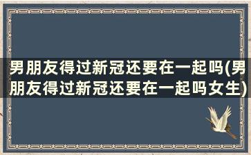 男朋友得过新冠还要在一起吗(男朋友得过新冠还要在一起吗女生)